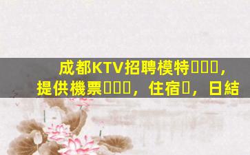 成都KTV招聘模特，提供機票，住宿，日結